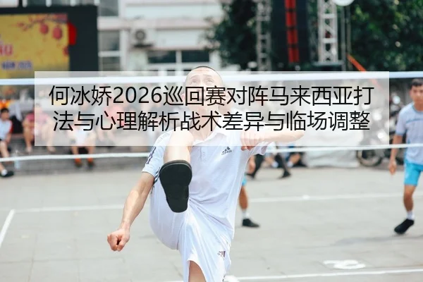 何冰娇2026巡回赛对阵马来西亚打法与心理解析战术差异与临场调整