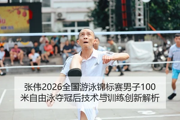 张伟2026全国游泳锦标赛男子100米自由泳夺冠后技术与训练创新解析